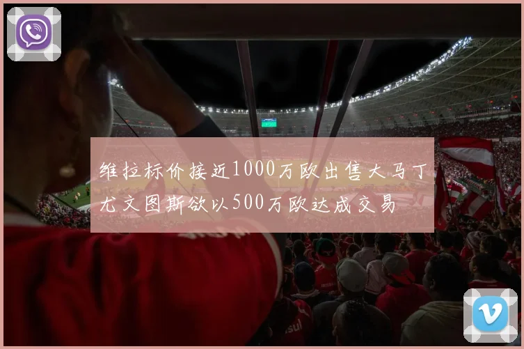 维拉标价接近1000万欧出售大马丁尤文图斯欲以500万欧达成交易