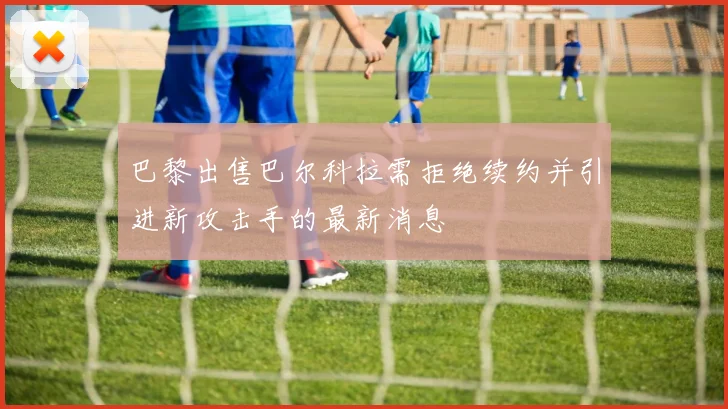 巴黎出售巴尔科拉需拒绝续约并引进新攻击手的最新消息