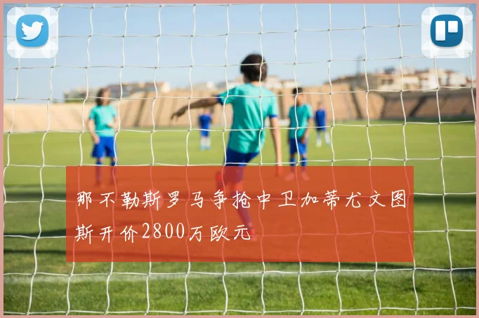 那不勒斯罗马争抢中卫加蒂尤文图斯开价2800万欧元
