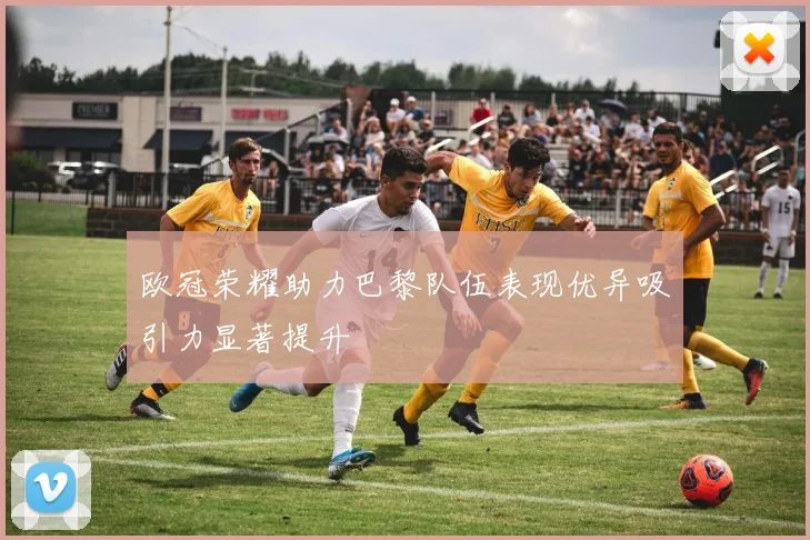 欧冠荣耀助力巴黎队伍表现优异吸引力显著提升