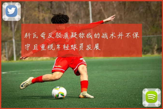 科瓦奇反驳质疑称我的战术并不保守且重视年轻球员发展