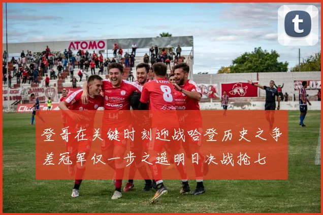 登哥在关键时刻迎战哈登历史之争差冠军仅一步之遥明日决战抢七