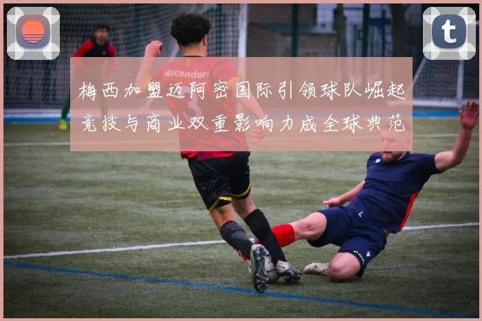梅西加盟迈阿密国际引领球队崛起竞技与商业双重影响力成全球典范