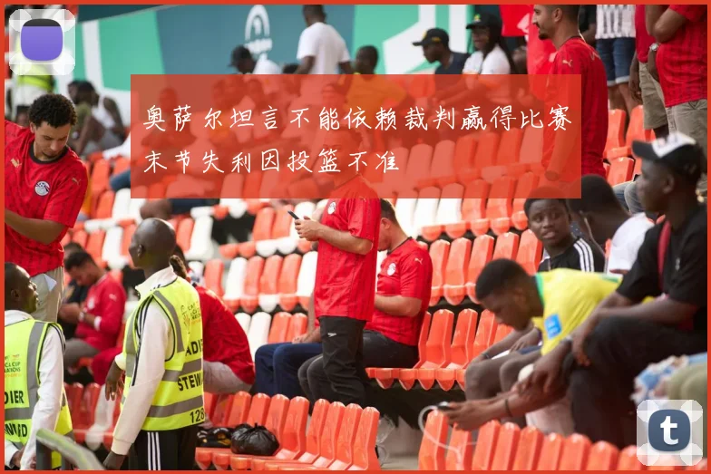 奥萨尔坦言不能依赖裁判赢得比赛末节失利因投篮不准