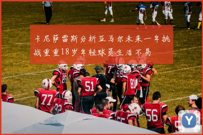 卡尼萨雷斯分析亚马尔未来一年挑战重重18岁年轻球员生活不易