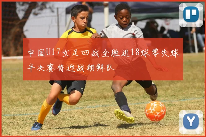 中国U17女足四战全胜进18球零失球半决赛将迎战朝鲜队