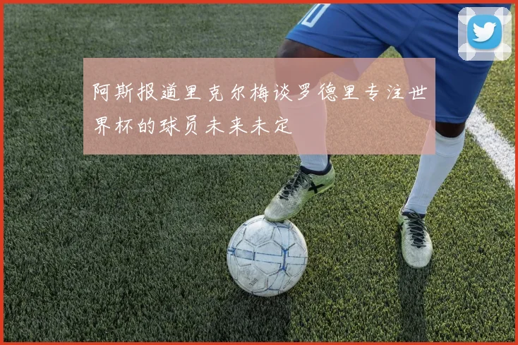 阿斯报道里克尔梅谈罗德里专注世界杯的球员未来未定